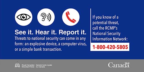 Graphic - See it. Hear it. Report it. Threats to national security can come in any form: an explosive device, a computer virus, or a simple bank transaction. If you know of a potential threat, call the RCMP’s National Security Information Network: 1-800-420-5805