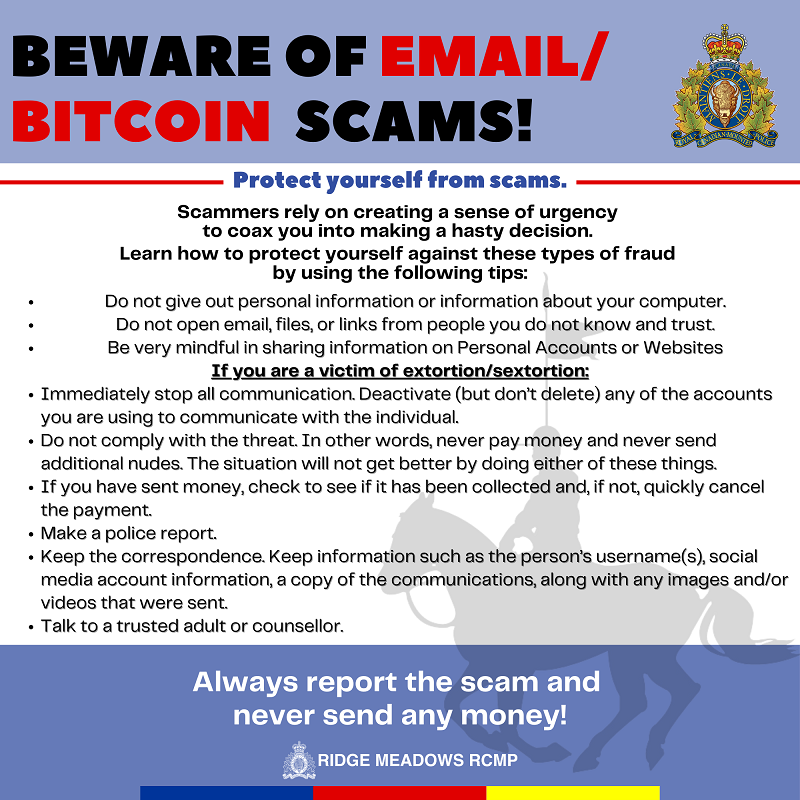 Beware of Email or Bitcoin Scams: Protect yourself On the Internet: •&#9;Do not give out personal information or information about your computer. •&#9;Do not open email, files, or links from people you do not know and trust. •&#9;Be very mindful in sharing information on Personal Accounts or Websites If you are a victim of extortion: •&#9;Immediately stop all communication. Deactivate (but don’t delete) any of the accounts you are using to communicate with the individual. •&#9;Do not comply with the threat. In other words, never pay money and never send additional nudes. The situation will not get better by doing either of these things. •&#9;If you have sent money, check to see if it has been collected and, if not, quickly cancel the payment. •&#9;Make a police report. •&#9;Keep the correspondence. Keep information such as the person’s username(s), social media account information, a copy of the communications, along with any images and/or videos that were sent. •&#9;Talk to a trusted adult or counsellor.