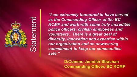 Statement: I am extremely honoured to have served as the Commanding Officer of the BC RCMP and work with some truly incredible police officers, civilian employees and volunteers.  There is a great deal of diversity, innovation and expertise within our organization and an unwavering commitment to keep our communities safe.
