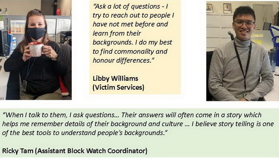 Photo of Libby Williams of Victim Servicesand who says, <q>Ask a lot of questions - I try to reach out to people I have not met before and learn from their backgrounds. I do my best to find commonality and honour differences.</q>    And also a photo of Assistant Block Watch Coordinator Ricky Tam who says, <q>When I talk to them, I ask questions… Their answers will often come in a story which helps me remember details of their background and culture … I believe story telling is one of the best tools to understand people’s backgrounds.</q>