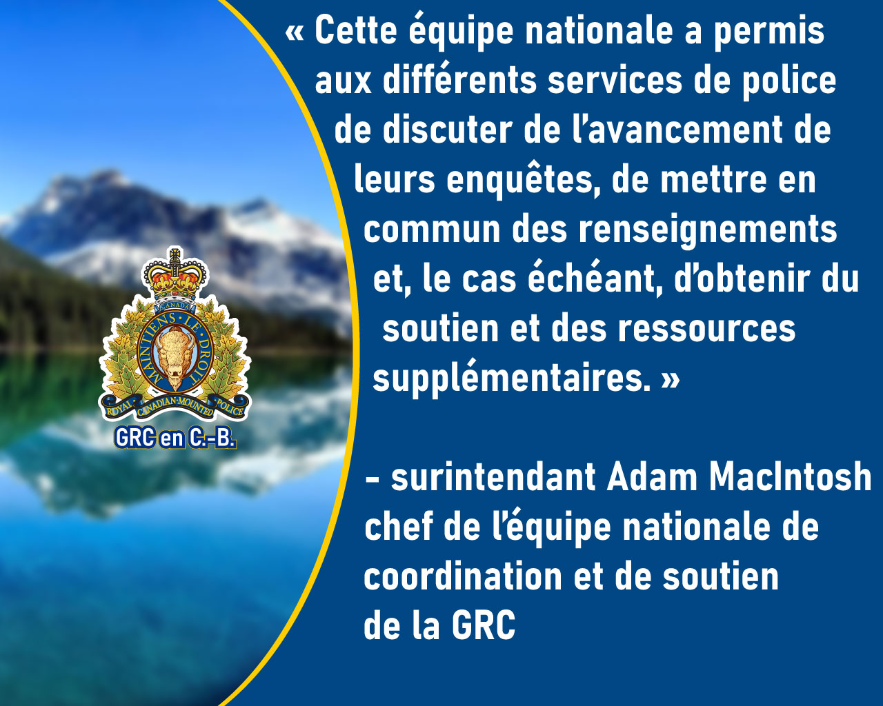 Le surintendant Adam MacIntosh : Cette équipe nationale a permis aux différents services de police de discuter de l’avancement de leurs enquêtes, de mettre en commun des renseignements et, le cas échéant, d’obtenir du soutien et des ressources supplémentaires